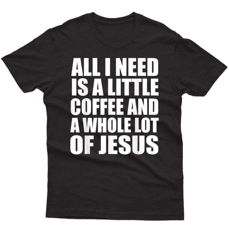 All I Need Is A Little Coffee And A Whole Lot Of Jesus Shirt
