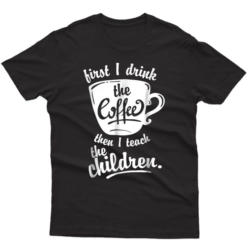 Cute Funny Tea Tshirt - First I Drink The Coffee Teach