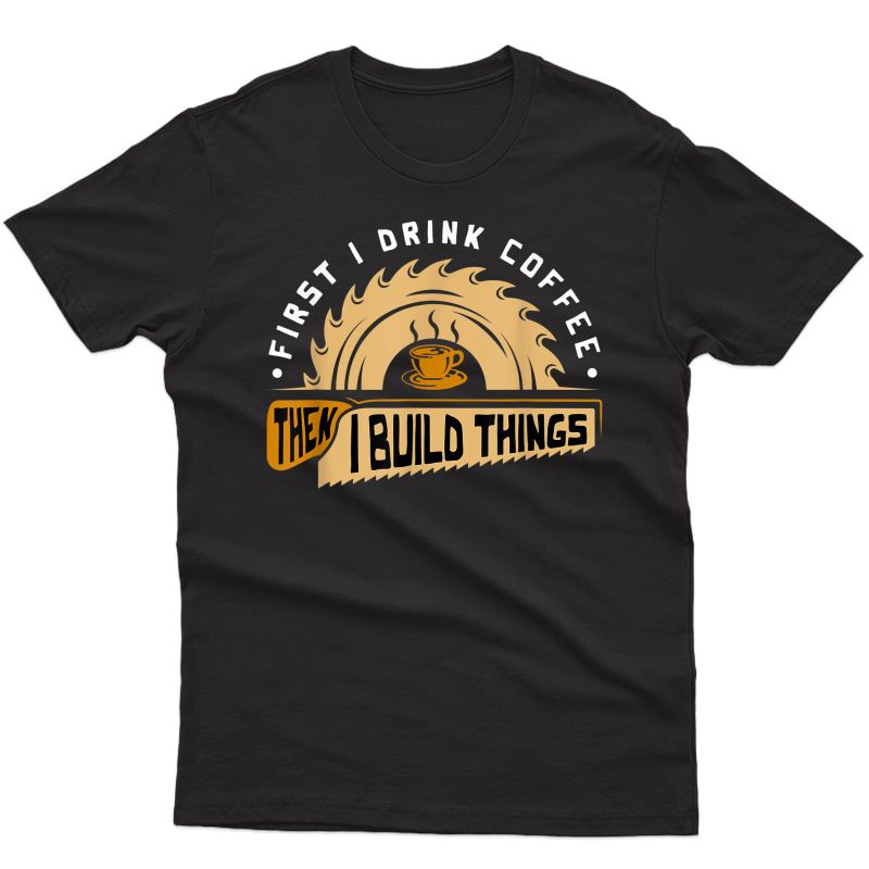 First I Drink Coffee Then I Build Things - Woodworking T-shirt