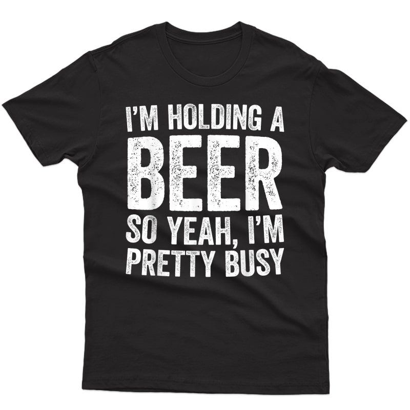 I'm Holding A Beer So Yeah I'm Pretty Busy T-shirt